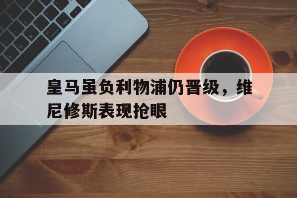 皇马虽负利物浦仍晋级，维尼修斯表现抢眼_金年会app