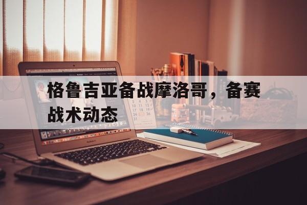 格鲁吉亚备战摩洛哥，备赛战术动态